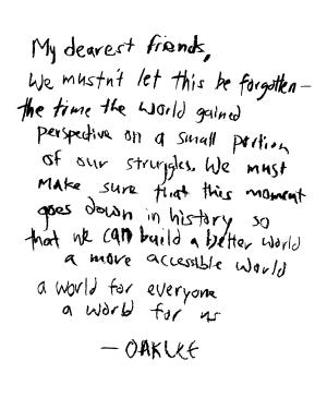 Oaklee Thiele's original poem, "My Dearest Friends": My dearest friends, we mustn't let this be forgotten—the time the world gained perspective on a small portion of our struggles. We must make sure that this moment goes down in history so that we can build a better world, a more accessible world, a world for everyone, a world for us. —Oaklee